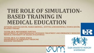 THE ROLE OF SIMULATION-
BASED TRAINING IN
MEDICAL EDUCATION
AUTHORS: JUSTYNA KOCÓR, MARIA KRÓWKA, JUSTYNA LEWANDOWSKA, SYLWIA KOCÓR,
KLAUDIA TOKARZ
TUTOR: DR N. MED.ROBERT PARTYKA
DEPARTMENT OF ANESTHESIOLOGY, INTENSIVE TREATMENT AND EMERGENCY MEDICINE
MEDICAL UNIVERSITY OF SILESIA IN KATOWICE
TUTOR: DR N. O Z. PAWEŁ WIĘCH
DEPARTMENT OF EMERGENCY MEDICINE
RZESZÓW UNIVERSITY
 