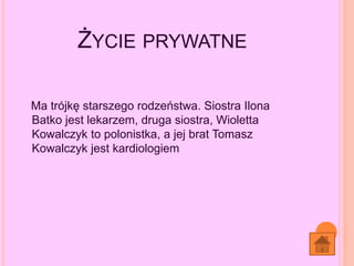 ŻYCIE PRYWATNE
Ma trójkę starszego rodzeństwa. Siostra Ilona
Batko jest lekarzem, druga siostra, Wioletta
Kowalczyk to polonistka, a jej brat Tomasz
Kowalczyk jest kardiologiem
 