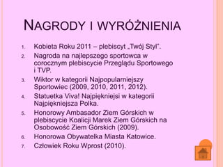 NAGRODY I WYRÓŻNIENIA
1. Kobieta Roku 2011 – plebiscyt „Twój Styl”.
2. Nagroda na najlepszego sportowca w
corocznym plebiscycie Przeglądu Sportowego
i TVP.
3. Wiktor w kategorii Najpopularniejszy
Sportowiec (2009, 2010, 2011, 2012).
4. Statuetka Viva! Najpiękniejsi w kategorii
Najpiękniejsza Polka.
5. Honorowy Ambasador Ziem Górskich w
plebiscycie Koalicji Marek Ziem Górskich na
Osobowość Ziem Górskich (2009).
6. Honorowa Obywatelka Miasta Katowice.
7. Człowiek Roku Wprost (2010).
 