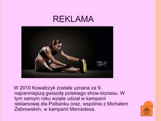 REKLAMA
W 2010 Kowalczyk została uznana za 9.
najcenniejszą gwiazdę polskiego show-biznesu. W
tym samym roku wzięła udział w kampanii
reklamowej dla Polbanku oraz, wspólnie z Michałem
Żebrowskim, w kampanii Mercedesa.
 
