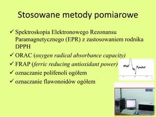 Stosowane metody pomiarowe 
 Spektroskopia Elektronowego Rezonansu 
Paramagnetycznego (EPR) z zastosowaniem rodnika 
DPPH 
 ORAC (oxygen radical absorbance capacity) 
 FRAP (ferric reducing antioxidant power) 
 oznaczanie polifenoli ogółem 
 oznaczanie flawonoidów ogółem 
 