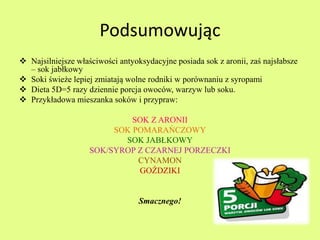 Podsumowując 
 Najsilniejsze właściwości antyoksydacyjne posiada sok z aronii, zaś najsłabsze 
– sok jabłkowy 
 Soki świeże lepiej zmiatają wolne rodniki w porównaniu z syropami 
 Dieta 5D=5 razy dziennie porcja owoców, warzyw lub soku. 
 Przykładowa mieszanka soków i przypraw: 
SOK Z ARONII 
SOK POMARAŃCZOWY 
SOK JABŁKOWY 
SOK/SYROP Z CZARNEJ PORZECZKI 
CYNAMON 
GOŹDZIKI 
Smacznego! 
 