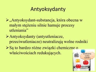 Antyoksydanty 
„Antyoksydant-substancja, która obecna w 
małym stężeniu silnie hamuje procesy 
utleniania” 
Antyoksydanty (antyutleniacze, 
przeciwutleniacze) neutralizują wolne rodniki 
Są to bardzo różne związki chemiczne o 
właściwościach redukujących. 
 