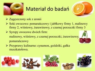 Materiał do badań 
 Zagęszczony sok z aronii 
 Soki owocowe: pomarańczowy i jabłkowy firmy 1, malinowy 
firmy 2, wiśniowy, żurawinowy, z czarnej porzeczki firmy 3 
 Syropy owocowe dwóch firm: 
malinowy, wiśniowy, z czarnej porzeczki, żurawinowy, 
pomarańczowy 
 Przyprawy kulinarne: cynamon, goździki, gałka 
muszkatołowa. 
 