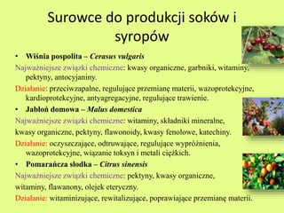 Surowce do produkcji soków i 
syropów 
• Wiśnia pospolita – Cerasus vulgaris 
Najważniejsze związki chemiczne: kwasy organiczne, garbniki, witaminy, 
pektyny, antocyjaniny. 
Działanie: przeciwzapalne, regulujące przemianę materii, wazoprotekcyjne, 
kardioprotekcyjne, antyagregacyjne, regulujące trawienie. 
• Jabłoń domowa – Malus domestica 
Najważniejsze związki chemiczne: witaminy, składniki mineralne, 
kwasy organiczne, pektyny, flawonoidy, kwasy fenolowe, katechiny. 
Działanie: oczyszczające, odtruwające, regulujące wypróżnienia, 
wazoprotekcyjne, wiązanie toksyn i metali ciężkich. 
• Pomarańcza słodka – Citrus sinensis 
Najważniejsze związki chemiczne: pektyny, kwasy organiczne, 
witaminy, flawanony, olejek eteryczny. 
Działanie: witaminizujące, rewitalizujące, poprawiające przemianę materii. 
 