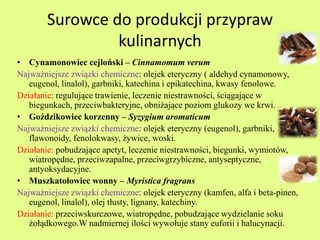 Surowce do produkcji przypraw 
kulinarnych 
• Cynamonowiec cejloński – Cinnamomum verum 
Najważniejsze związki chemiczne: olejek eteryczny ( aldehyd cynamonowy, 
eugenol, linalol), garbniki, katechina i epikatechina, kwasy fenolowe. 
Działanie: regulujące trawienie, leczenie niestrawności, ściągające w 
biegunkach, przeciwbakteryjne, obniżające poziom glukozy we krwi. 
• Goździkowiec korzenny – Syzygium aromaticum 
Najważniejsze związki chemiczne: olejek eteryczny (eugenol), garbniki, 
flawonoidy, fenolokwasy, żywice, woski. 
Działanie: pobudzające apetyt, leczenie niestrawności, biegunki, wymiotów, 
wiatropędne, przeciwzapalne, przeciwgrzybiczne, antyseptyczne, 
antyoksydacyjne. 
• Muszkatołowiec wonny – Myristica fragrans 
Najważniejsze związki chemiczne: olejek eteryczny (kamfen, alfa i beta-pinen, 
eugenol, linalol), olej tłusty, lignany, katechiny. 
Działanie: przeciwskurczowe, wiatropędne, pobudzające wydzielanie soku 
żołądkowego.W nadmiernej ilości wywołuje stany euforii i halucynacji. 
 
