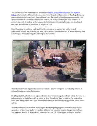 The final result of our investigations indicted the Special Anti-Robbery Squad of the Nigerian Police at Awkuzu, few kilometres from Awka, where the unlawful execution of the alleged robbery suspects and their corpses were dumped in the river. Extrajudicial deaths are so common in this area that the locals considered the incident routine, the exception being the huge numbers of corpses involved. According to them, suspected criminals are routinely brought out of cells and executed, without trial or conviction by a Court of Law. Even though our report was made public with copies sent to appropriate authority and governmental Agencies, no action has been taking against the Police to date. It is this impunity that is fuelling the circle of extra judicial killings in the Country. 
There have also been reports of commercial vehicles drivers being shot and killed by officers at various highway security checkpoints. On 29 April 2014, a hotelier was reportedly shot dead by a senior police officer, who is the head of a police division in the full glare of the public in Ilesa, Osun State, West of Nigeria. The matter has since been 'swept under the carpet' and the families of the deceased secretly pacified due to public outcry. There have been other murders, including the Apo killing of a pregnant woman in Abuja by the operatives of State Security Service and the killing of a pregnant woman in Mpape, also in Abuja. The pregnant woman in Mpape was a passenger in a taxi cab that stopped to drop off another  