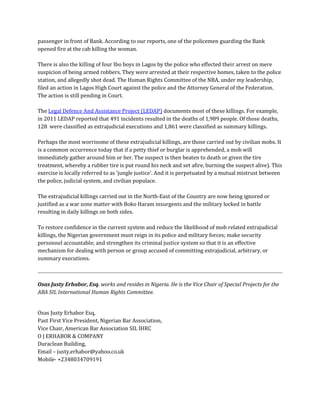 passenger in front of Bank. According to our reports, one of the policemen guarding the Bank opened fire at the cab killing the woman. There is also the killing of four Ibo boys in Lagos by the police who effected their arrest on mere suspicion of being armed robbers. They were arrested at their respective homes, taken to the police station, and allegedly shot dead. The Human Rights Committee of the NBA, under my leadership, filed an action in Lagos High Court against the police and the Attorney General of the Federation. The action is still pending in Court. The Legal Defence And Assistance Project (LEDAP) documents most of these killings. For example, in 2011 LEDAP reported that 491 incidents resulted in the deaths of 1,989 people. Of those deaths, 128 were classified as extrajudicial executions and 1,861 were classified as summary killings. Perhaps the most worrisome of these extrajudicial killings, are those carried out by civilian mobs. It is a common occurrence today that if a petty thief or burglar is apprehended, a mob will immediately gather around him or her. The suspect is then beaten to death or given the tire treatment, whereby a rubber tire is put round his neck and set afire, burning the suspect alive). This exercise is locally referred to as 'jungle justice'. And it is perpetuated by a mutual mistrust between the police, judicial system, and civilian populace. The extrajudicial killings carried out in the North-East of the Country are now being ignored or justified as a war zone matter with Boko Haram insurgents and the military locked in battle resulting in daily killings on both sides. To restore confidence in the current system and reduce the likelihood of mob related extrajudicial killings, the Nigerian government must reign in its police and military forces; make security personnel accountable; and strengthen its criminal justice system so that it is an effective mechanism for dealing with person or group accused of committing extrajudicial, arbitrary, or summary executions. 
Osas Justy Erhabor, Esq. works and resides in Nigeria. He is the Vice Chair of Special Projects for the ABA SIL International Human Rights Committee. 
Osas Justy Erhabor Esq, Past First Vice President, Nigerian Bar Association, Vice Chair, American Bar Association SIL IHRC O J ERHABOR & COMPANY Duraclean Building, Email – justy.erhabor@yahoo.co.uk Mobile- +2348034709191 