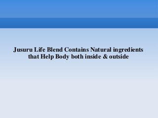 Jusuru Life Blend Contains Natural ingredients
     that Help Body both inside & outside
 