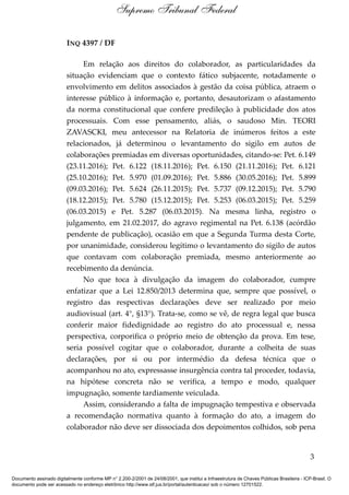 INQ 4397 / DF
Em relação aos direitos do colaborador, as particularidades da
situação evidenciam que o contexto fático subjacente, notadamente o
envolvimento em delitos associados à gestão da coisa pública, atraem o
interesse público à informação e, portanto, desautorizam o afastamento
da norma constitucional que confere predileção à publicidade dos atos
processuais. Com esse pensamento, aliás, o saudoso Min. TEORI
ZAVASCKI, meu antecessor na Relatoria de inúmeros feitos a este
relacionados, já determinou o levantamento do sigilo em autos de
colaborações premiadas em diversas oportunidades, citando-se: Pet. 6.149
(23.11.2016); Pet. 6.122 (18.11.2016); Pet. 6.150 (21.11.2016); Pet. 6.121
(25.10.2016); Pet. 5.970 (01.09.2016); Pet. 5.886 (30.05.2016); Pet. 5.899
(09.03.2016); Pet. 5.624 (26.11.2015); Pet. 5.737 (09.12.2015); Pet. 5.790
(18.12.2015); Pet. 5.780 (15.12.2015); Pet. 5.253 (06.03.2015); Pet. 5.259
(06.03.2015) e Pet. 5.287 (06.03.2015). Na mesma linha, registro o
julgamento, em 21.02.2017, do agravo regimental na Pet. 6.138 (acórdão
pendente de publicação), ocasião em que a Segunda Turma desta Corte,
por unanimidade, considerou legítimo o levantamento do sigilo de autos
que contavam com colaboração premiada, mesmo anteriormente ao
recebimento da denúncia.
No que toca à divulgação da imagem do colaborador, cumpre
enfatizar que a Lei 12.850/2013 determina que, sempre que possível, o
registro das respectivas declarações deve ser realizado por meio
audiovisual (art. 4°, §13°). Trata-se, como se vê, de regra legal que busca
conferir maior fidedignidade ao registro do ato processual e, nessa
perspectiva, corporifica o próprio meio de obtenção da prova. Em tese,
seria possível cogitar que o colaborador, durante a colheita de suas
declarações, por si ou por intermédio da defesa técnica que o
acompanhou no ato, expressasse insurgência contra tal proceder, todavia,
na hipótese concreta não se verifica, a tempo e modo, qualquer
impugnação, somente tardiamente veiculada.
Assim, considerando a falta de impugnação tempestiva e observada
a recomendação normativa quanto à formação do ato, a imagem do
colaborador não deve ser dissociada dos depoimentos colhidos, sob pena
3
Supremo Tribunal Federal
Documento assinado digitalmente conforme MP n° 2.200-2/2001 de 24/08/2001, que institui a Infraestrutura de Chaves Públicas Brasileira - ICP-Brasil. O
documento pode ser acessado no endereço eletrônico http://www.stf.jus.br/portal/autenticacao/ sob o número 12701522.
 
