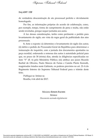 INQ 4397 / DF
de verdadeira desconstrução de ato processual perfeito e devidamente
homologado.
Por fim, as informações próprias do acordo de colaboração, como,
por exemplo, tempo, forma de cumprimento de pena e multa, não estão
sendo reveladas, porque sequer juntadas aos autos.
À luz dessas considerações, tenho como pertinente o pedido para
levantamento do sigilo, em vista da regra geral da publicidade dos atos
processuais.
5. Ante o exposto: (i) determino o levantamento do sigilo dos autos;
(ii) defiro o pedido do Procurador-Geral da República para determinar a
instauração do inquérito, com a juntada dos documentos apontados na
peça exordial, ordenando a remessa dos autos à autoridade policial para
que, no prazo de 30 (trinta) dias, atenda às diligências especificadas no
item “b” (fl. 6) pelo Ministério Público; (iii) atribuo aos juízes Ricardo
Rachid de Oliveira, Paulo Marcos de Farias e Camila Plentz Konrath,
magistrados lotados neste Gabinete, os poderes previstos no art. 21-A do
Regimento Interno do Supremo Tribunal Federal para o trâmite deste
feito.
Publique-se. Intime-se.
Brasília, 4 de abril de 2017.
Ministro EDSON FACHIN
Relator
Documento assinado digitalmente
4
Supremo Tribunal Federal
Documento assinado digitalmente conforme MP n° 2.200-2/2001 de 24/08/2001, que institui a Infraestrutura de Chaves Públicas Brasileira - ICP-Brasil. O
documento pode ser acessado no endereço eletrônico http://www.stf.jus.br/portal/autenticacao/ sob o número 12701522.
 