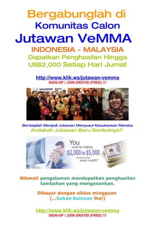 Bergabunglah di
      Komunitas Calon
Jutawan VeMMA
    INDONESIA - MALAYSIA
  Dapatkan Penghasilan Hingga
  US$2,000 Setiap Hari Jumat

      http://www.klik.ws/jutawan-vemma
            SIGN-UP / JOIN GRATIS (FREE) !!!




Bersiaplah Menjadi Jutawan Menyusul Kesuksesan Mereka
    Andakah Jutawan Baru Berikutnya?




Nikmati pengalaman mendapatkan penghasilan
        tambahan yang mengesankan.

       Dibayar dengan siklus mingguan
            (…bukan bulanan lho!)

      http://www.klik.ws/jutawan-vemma
            SIGN-UP / JOIN GRATIS (FREE) !!!
 