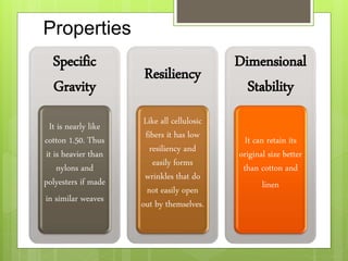 Properties
Specific
Gravity
It is nearly like
cotton 1.50. Thus
it is heavier than
nylons and
polyesters if made
in similar weaves
Resiliency
Like all cellulosic
fibers it has low
resiliency and
easily forms
wrinkles that do
not easily open
out by themselves.
Dimensional
Stability
It can retain its
original size better
than cotton and
linen
 