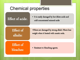 Chemical properties
• It is easily damaged by hot dilute acids and
cold concentrated mineral acids
Effect of acids:.
•Fibers are damaged by strong alkali. Fibers lose
weight when it heated with caustic soda.
Effect of
alkalis:
• Resistant to bleaching agents.
Effect of
bleaches:
 