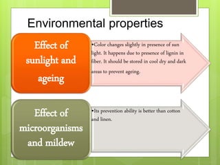 Environmental properties
•Color changes slightly in presence of sun
light. It happens due to presence of lignin in
fiber. It should be stored in cool dry and dark
areas to prevent ageing.
Effect of
sunlight and
ageing
•Its prevention ability is better than cotton
and linen.
Effect of
microorganisms
and mildew
 