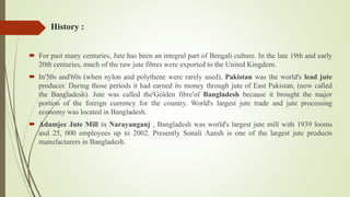 History :
 For past many centuries, Jute has been an integral part of Bengali culture. In the late 19th and early
20th centuries, much of the raw jute fibres were exported to the United Kingdom.
 In'50s and'60s (when nylon and polythene were rarely used), Pakistan was the world's lead jute
producer. During those periods it had earned its money through jute of East Pakistan, (now called
the Bangladesh). Jute was called the'Golden fibre'of Bangladesh because it brought the major
portion of the foreign currency for the country. World's largest jute trade and jute processing
economy was located in Bangladesh.
 Adamjee Jute Mill in Narayanganj , Bangladesh was world's largest jute mill with 1939 looms
and 25, 000 employees up to 2002. Presently Sonali Aansh is one of the largest jute products
manufacturers in Bangladesh.
 