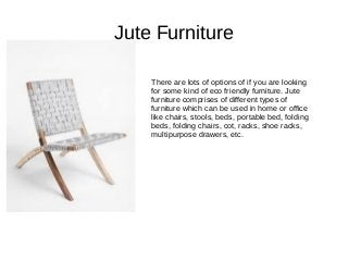 Jute Furniture
There are lots of options of if you are looking
for some kind of eco friendly furniture. Jute
furniture comprises of different types of
furniture which can be used in home or office
like chairs, stools, beds, portable bed, folding
beds, folding chairs, cot, racks, shoe racks,
multipurpose drawers, etc.
 