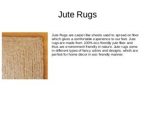 Jute Rugs
Jute Rugs are carpet like sheets used to spread on floor
which gives a comfortable experience to our feet. Jute
rugs are made from 100% eco friendly jute fiber and
thus are environment friendly in nature. Jute rugs come
in different types of fancy colors and designs, which are
perfect for home décor in eco friendly manner.
 