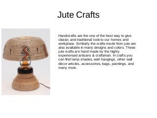 Jute Crafts
Handicrafts are the one of the best way to give
classic and traditional look to our homes and
workplace. Similarly the crafts made from jute are
also available in many designs and colors. These
jute crafts are hand made by the highly
experienced artisans & craftsman. In crafts you
can find lamp shades, wall hangings, other wall
décor articles, accessories, bags, paintings, and
many more.
 
