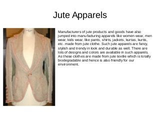 Jute Apparels
Manufacturers of jute products and goods have also
jumped into manufacturing apparels like women wear, men
wear, kids wear, like pants, shirts, jackets, kurtas, kurtis,
etc. made from jute clothe. Such jute apparels are fancy,
stylish and trendy in look and durable as well. There are
lots of designs and colors are available in such apparels.
As these clothes are made from jute textile which is totally
biodegradable and hence is also friendly for our
environment.
 