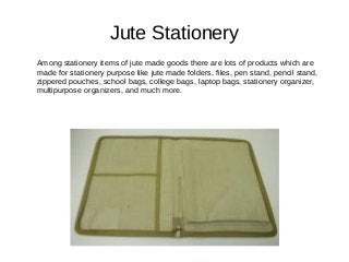 Jute Stationery
Among stationery items of jute made goods there are lots of products which are
made for stationery purpose like jute made folders, files, pen stand, pencil stand,
zippered pouches, school bags, college bags, laptop bags, stationery organizer,
multipurpose organizers, and much more.
 