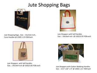 Jute Shopping Bags
Jute Shopping Bags , Size :- 15x15x5 inch ,
Cane Handles @ USD$ 1.25 FOB Each
Jute Shoppers with Self Handles
Size :- 14x16x4 inch @ USD$ 0.95 FOB each
Jute Shoppers with Self Handles
Size ;- 14x14x4 inch @ USD$ 0.85 FOB each
Jute Shoppers with Cotton Webbing Handles
Size :- 13.5” x16” x 4” @ USD$ 1.15 FOB Each
 