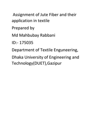 Assignment of Jute Fiber and their
application in textile
Prepared by
Md Mahbubay Rabbani
ID:- 175035
Department of Textile Enguneering,
Dhaka University of Engineering and
Technology(DUET),Gazipur
 