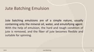 Jute Batching Emulsion
2023 Jute Batching 10
Jute batching emulsions are of a simple nature, usually
containing only the mineral oil, water, and emulsifying agent.
With the help of emulsion, the hard and rough condition of
jute is removed, and the fiber of jute becomes flexible and
suitable for spinning.
 