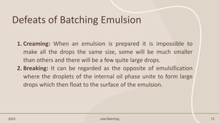 Defeats of Batching Emulsion
2023 Jute Batching 13
1. Creaming: When an emulsion is prepared it is impossible to
make all the drops the same size, some will be much smaller
than others and there will be a few quite large drops.
2. Breaking: It can be regarded as the opposite of emulsification
where the droplets of the internal oil phase unite to form large
drops which then float to the surface of the emulsion.
 