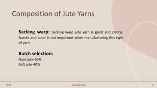 Composition of Jute Yarns
2023 Jute Batching 8
Sacking warp: Sacking warp jute yarn is good and strong.
Specks and color is not important when manufacturing this type
of yarn.
Batch selection:
Hard jute-60%
Soft jute-40%
 