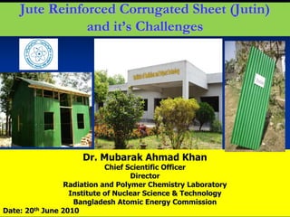 1
Jute Reinforced Corrugated Sheet (Jutin)
and it’s Challenges
Dr. Mubarak Ahmad Khan
Chief Scientific Officer
Director
Radiation and Polymer Chemistry Laboratory
Institute of Nuclear Science & Technology
Bangladesh Atomic Energy Commission
Date: 20th June 2010
 