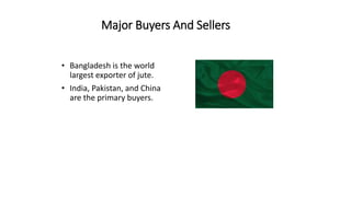 Major Buyers And Sellers
• Bangladesh is the world
largest exporter of jute.
• India, Pakistan, and China
are the primary buyers.
 