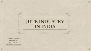 JUTE INDUSTRY
IN INDIA
LAVANYA KAWALE
BBA (SEM-VI)
ROLL NO.- 39
INDUSTRIAL EXPOSURE
 