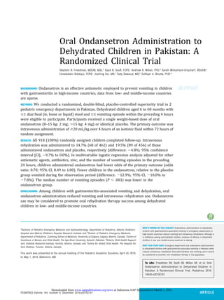 Oral Ondansetron Administration to
Dehydrated Children in Pakistan: A
Randomized Clinical Trial
Stephen B. Freedman, MDCM, MSc,a
Sajid B. Sooﬁ, FCPS,c
Andrew R. Willan, PhD,d
Sarah Williamson-Urquhart, BScKIN,b
Emaduddin Siddiqui, FCPS,c
Jianling Xie, MD,b
Fady Dawoud, MD,b
Zulﬁqar A. Bhutta, PhDc,e
abstract
BACKGROUND: Ondansetron is an effective antiemetic employed to prevent vomiting in children
with gastroenteritis in high-income countries; data from low- and middle-income countries
are sparse.
METHODS: We conducted a randomized, double-blind, placebo-controlled superiority trial in 2
pediatric emergency departments in Pakistan. Dehydrated children aged 6 to 60 months with
$1 diarrheal (ie, loose or liquid) stool and $1 vomiting episode within the preceding 4 hours
were eligible to participate. Participants received a single weight-based dose of oral
ondansetron (8–15 kg: 2 mg; .15 kg: 4 mg) or identical placebo. The primary outcome was
intravenous administration of $20 mL/kg over 4 hours of an isotonic ﬂuid within 72 hours of
random assignment.
RESULTS: All 918 (100%) randomly assigned children completed follow-up. Intravenous
rehydration was administered to 14.7% (68 of 462) and 19.5% (89 of 456) of those
administered ondansetron and placebo, respectively (difference: 24.8%; 95% conﬁdence
interval [CI], 29.7% to 0.0%). In multivariable logistic regression analysis adjusted for other
antiemetic agents, antibiotics, zinc, and the number of vomiting episodes in the preceding
24 hours, children administered ondansetron had lower odds of the primary outcome (odds
ratio: 0.70; 95% CI, 0.49 to 1.00). Fewer children in the ondansetron, relative to the placebo
group vomited during the observation period (difference: 212.9%; 95% CI, 218.0% to
27.8%). The median number of vomiting episodes (P , .001) was lower in the
ondansetron group.
CONCLUSIONS: Among children with gastroenteritis-associated vomiting and dehydration, oral
ondansetron administration reduced vomiting and intravenous rehydration use. Ondansetron
use may be considered to promote oral rehydration therapy success among dehydrated
children in low- and middle-income countries.
WHAT’S KNOWN ON THIS SUBJECT: Ondansetron administration to dehydrated
children with gastroenteritis-associated vomiting in emergency departments in
high-income countries reduces vomiting and intravenous rehydration. Although it
is ineffective among well-hydrated children, evidence of efﬁcacy in dehydrated
children in low- and middle-income countries is lacking.
WHAT THIS STUDY ADDS: Emergency department oral ondansetron administration
to dehydrated children with gastroenteritis-associated vomiting in Pakistan safely
reduces intravenous rehydration ﬂuid administration and vomiting, and it should
be considered to promote oral rehydration therapy in this population.
To cite: Freedman SB, Sooﬁ SB, Willan AR, et al. Oral
Ondansetron Administration to Dehydrated Children in
Pakistan: A Randomized Clinical Trial. Pediatrics. 2019;
144(6):e20192161
a
Sections of Pediatric Emergency Medicine and Gastroenterology, Department of Pediatrics, Alberta Children’s
Hospital and Alberta Children’s Hospital Research Institute and b
Section of Pediatric Emergency Medicine,
Department of Pediatrics, Cumming School of Medicine, University of Calgary, Calgary, Alberta, Canada; c
Centre of
Excellence in Women and Child Health, The Aga Khan University, Karachi, Pakistan; d
Ontario Child Health Support
Unit, SickKids Research Institute, Toronto, Ontario, Canada; and e
Centre for Global Child Health, The Hospital for
Sick Children, Toronto, Ontario, Canada
This work was presented at the annual meeting of the Pediatric Academic Societies; April 24, 2019,
to May 1, 2019; Baltimore, MD.
PEDIATRICS Volume 144, number 6, December 2019:e20192161 ARTICLE
at Indonesia:AAP Sponsored on March 1, 2021
www.aappublications.org/news
Downloaded from
 