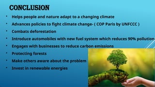 Conclusion
• Helps people and nature adapt to a changing climate
• Advances policies to fight climate change- ( COP Paris by UNFCCC )
• Combats deforestation
• Introduce automobiles with new fuel system which reduces 90% pollution
• Engages with businesses to reduce carbon emissions
• Protecting forests
• Make others aware about the problem
• Invest in renewable energies
 