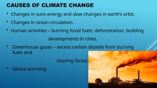 CAUSES OF CLIMATE CHANGE
• Changes in suns energy and slow changes in earth’s orbit.
• Changes in ocean circulation.
• Human activities – burning fossil fuels, deforestation, building
developments in cities.
• Greenhouse gases – excess carbon dioxide from burning
fuels and
clearing forest.
• Global warming
 