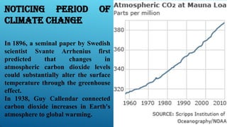 Noticing Period of
Climate Change
In 1896, a seminal paper by Swedish
scientist Svante Arrhenius first
predicted that changes in
atmospheric carbon dioxide levels
could substantially alter the surface
temperature through the greenhouse
effect.
In 1938, Guy Callendar connected
carbon dioxide increases in Earth's
atmosphere to global warming.
 