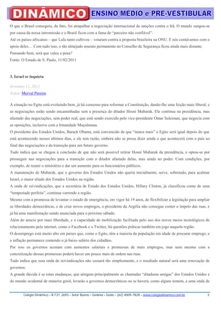 O que o Brasil conseguiu, de fato, foi atrapalhar a negociação internacional de sanções contra o Irã. O mundo zangou-se
por causa da nossa intromissão e o Brasil ficou com a fama de “parceiro não confiável”.
Até os países africanos – que Lula tanto cultivou – votaram contra a proposta brasileira na ONU. E nós contávamos com o
apoio deles… Com tudo isso, o tão almejado assento permanente no Conselho de Segurança ficou ainda mais distante.
Pensando bem, será que valeu a pena?
Fonte: O Estado de S. Paulo, 11/02/2011



3. Israel se inquieta

fevereiro 11, 2011
Autor: Merval Pereira

A situação no Egito está evoluindo bem, já há consenso para reformar a Constituição, dando-lhe uma feição mais liberal, e
as negociações estão sendo encaminhadas sem a presença do ditador Hosni Mubarak. Ele continua na presidência, mas
afastado das negociações, sem poder real, que está sendo exercido pelo vice-presidente Omar Suleiman, que negocia com
as oposições, inclusive com a Irmandade Muçulmana.
O presidente dos Estados Unidos, Barack Obama, está convencido de que “nunca mais” o Egito será igual depois do que
está acontecendo nesses últimos dias, e ele tem razão, embora não se possa dizer ainda o que acontecerá com o país ao
final das negociações e da transição para um futuro governo.
Tudo indica que se chegou à conclusão de que não será possível retirar Hosni Mubarak da presidência, e optou-se por
prosseguir nas negociações para a transição com o ditador afastado delas, mas ainda no poder. Com condições, por
exemplo, de reunir o ministério e dar um aumento para os funcionários públicos.
A manutenção de Mubarak, que o governo dos Estados Unidos não queria inicialmente, serve, sobretudo, para acalmar
Israel, o maior aliado dos Estados Unidos na região.
A onda de reivindicações, que a secretária de Estado dos Estados Unidos, Hillary Clinton, já classificou como de uma
“tempestade perfeita”, continua varrendo a região.
Mesmo com a promessa de levantar o estado de emergência, em vigor há 19 anos, de flexibilizar a legislação para ampliar
as liberdades democráticas, e de criar novos empregos, o presidente da Argélia não consegue conter o ímpeto das ruas, e
já há uma manifestação sendo anunciada para o próximo sábado.
Além do anseio por mais liberdade, e a capacidade de mobilização facilitada pelo uso dos novos meios tecnológicos de
relacionamento pela internet, como o Facebook e o Twitter, há questões práticas também em jogo naquela região.
O desemprego está muito alto em países que, como o Egito, têm a maioria da população em idade de procurar emprego, e
a inflação permanece comendo o já baixo salário dos cidadãos.
Por isso os governos acenam com aumentos salariais e promessas de mais empregos, mas nem mesmo com a
concretização dessas promessas poderá haver um pouco mais de ordem nas ruas.
Tudo indica que essa onda de reivindicações não cessará tão simplesmente, e o resultado natural será uma renovação de
governos.
A grande dúvida é se estas mudanças, que atingem principalmente as chamadas “ditaduras amigas” dos Estados Unidos e
do mundo ocidental de maneira geral, levarão a governos democráticos ou se haverá, como alguns temem, a uma onda de


        Colégio Dinâmico – R.T37, 2693 – Setor Bueno – Goiânia – Goiás – (62) 4009-7828 – www.colegiodinamico.com.br   3
 