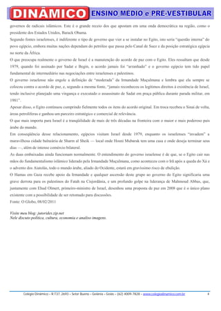 governos de radicais islâmicos. Este é o grande receio dos que apostam em uma onda democrática na região, como o
presidente dos Estados Unidos, Barack Obama.
Segundo fontes israelenses, é indiferente o tipo de governo que vier a se instalar no Egito, isto seria “questão interna” do
povo egípcio, embora muitas nações dependam do petróleo que passa pelo Canal de Suez e da posição estratégica egípcia
no norte da África.
O que preocupa realmente o governo de Israel é a manutenção do acordo de paz com o Egito. Eles ressaltam que desde
1979, quando foi assinado por Sadat e Begin, o acordo jamais foi “arranhado” e o governo egípcio tem tido papel
fundamental de intermediário nas negociações entre israelenses e palestinos.
O governo israelense não engole a definição de “moderada” da Irmandade Muçulmana e lembra que ela sempre se
colocou contra o acordo de paz, e, segundo a mesma fonte, “jamais reconheceu os legítimos direitos à existência de Israel,
tendo inclusive planejado uma vingança e executado o assassinato de Sadat em praça pública durante parada militar, em
1981”.
Apesar disso, o Egito continuou cumprindo fielmente todos os itens do acordo original. Em troca recebeu o Sinai de volta,
áreas petrolíferas e ganhou um parceiro estratégico e comercial de relevância.
O que mais importa para Israel é a tranqüilidade de mais de três décadas na fronteira com o maior e mais poderoso pais
árabe do mundo.
Em conseqüência desse relacionamento, egípcios visitam Israel desde 1979, enquanto os israelenses “invadem” a
maravilhosa cidade balneária de Sharm al Sheik — local onde Hosni Mubarak tem uma casa e onde deseja terminar seus
dias —, além de intenso comércio bilateral.
As duas embaixadas ainda funcionam normalmente. O entendimento do governo israelense é de que, se o Egito cair nas
mãos do fundamentalismo islâmico liderado pela Irmandade Muçulmana, como aconteceu com o Irã após a queda do Xá e
o advento dos Aiatolás, todo o mundo árabe, aliado do Ocidente, estará em gravíssimo risco de ebulição.
O Hamas em Gaza recebe apoio da Irmandade e qualquer ascensão deste grupo ao governo do Egito significaria uma
grave derrota para os palestinos do Fatah na Cisjordânia, e um profundo golpe na liderança de Mahmoud Abbas, que,
juntamente com Ehud Olmert, primeiro-ministro de Israel, desenhou uma proposta de paz em 2008 que é o único plano
existente com a possibilidade de ser retomado para discussões.
Fonte: O Globo, 08/02/2011

Visite meu blog: jutorides.zip.net
Nele discuto política, cultura, economia e analiso imagens.




         Colégio Dinâmico – R.T37, 2693 – Setor Bueno – Goiânia – Goiás – (62) 4009-7828 – www.colegiodinamico.com.br     4
 