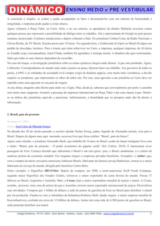 A conclusão é simples: se souber e puder acompanhar os fatos e documentá-los com um mínimo de honestidade e
integridade, a imprensa pode ajudar a evitar abusos.
Agora voltemos à Praça Tahir, no Cairo. Nela, e no seu entorno, os apoiadores do ditador Mubarak investem contra
qualquer pessoa que represente a possibilidade de diálogo entre os cidadãos. Até o representante do Google no país passou
semanas encarcerado. Celulares emudeceram e depois voltaram a falar. Os jornalistas Corban Costa, da Rádio Nacional, e
Gilvan Rocha, da TV Brasil, ficaram presos por 18 horas. Na segunda-feira, a Embaixada do Egito no Brasil divulgou um
pedido de desculpas, lacônico. Para a tirania que tenta sobreviver no Cairo, a imprensa, qualquer imprensa, da Al-Jazira
ao Estadão (cujo correspondente, Jamil Chade, também foi agredido), é inimiga mortal. A ditadura não quer testemunhas.
Sabe que todas as suas chances dependem da escuridão.
No caso do Iraque, a investigação jornalística sobre as armas químicas chegou tarde demais. A paz saiu perdendo. Agora,
é diferente. Correspondentes do mundo todo estão a postos na praça. Querem fazer seu trabalho. Aos governos de todos os
países, à ONU e às entidades da sociedade civil cumpre exigir da ditadura egípcia, com muito mais veemência, o devido
respeito os jornalistas, que representam os olhos de todos nós. Por isso, uma agressão a um jornalista no Cairo deve ser
repelida como uma agressão ao seu país de origem.
A esta altura, ninguém sabe direito para onde vai o Egito. Mas, desde já, sabemos que sem repórteres por perto o caminho
será muito mais sangrento. Garantir a presença da imprensa internacional na Praça Tahir é dar uma chance à paz. Omitir-
se na defesa dos jornalistas equivale a patrocinar, indiretamente, a brutalidade que só prospera onde não há direito à
informação.



2. Brasil, país do presente

fevereiro 11, 2011
Autor: José Celso de Macedo Soares
Na década dos 30 do século passado, o escritor alemão Stefan Zweig, judeu, fugindo da Alemanha nazista, veio para o
Brasil. Depois de alguns anos aqui morando, escreveu livro que ficou celebre: “Brasil , país do futuro”.
Agora outro alemão, o jornalista Alexander Bush, que trabalha há 16 anos no Brasil, acaba de lançar instigante livro com
o titulo: “Brasil, país do presente – O poder econômico do gigante verde” (Ed. Cultrix, 2010). É interessante rever
passagens do livro. Começa dizendo que subestimar o Brasil é um erro grave pois, o Brasil, atualmente, é o celeiro de
matérias primas da economia mundial. Faz rasgados elogios a empresas privadas brasileiras. Exemplos: a Ambev que,
com a compra da maior cervejaria americana Anheuser-Busch, fabricante da famosa cerveja Budweiser, tornou-se a maior
fabricante de cerveja do mundo, dirigida pelo brasileiro Carlos Brito.
Outro exemplo: o frigorífico JBS-Friboi. Depois de comprar, em 2008, a norte-americana Swift Foods Company,
segundo maior frigorífico dos Estados Unidos, tornou-se o maior exportador de carne bovina do mundo. Possui 37
fábricas no Brasil, Argentina e Austrália. Mais: a Cosan, hoje a maior exportadora mundial de açúcar e etanol. A Cosan,
sozinha, processa mais cana de açúcar do que a Austrália, terceiro maior exportador internacional de açúcar. Diversificou
suas atividades. Comprou por 1 bilhão de dólares a rede de postos de gasolina da Esso no Brasil para distribuir o etanol
por ela produzido. Fundiu-se com a subsidiária da holandesa-britânica Shell, dando origem à maior empresa mundial de
biocombustíveis, avaliada em cerca de 12 bilhões de dólares. Juntas tem uma rede de 4.500 postos de gasolina no Brasil,
onde pretende distribuir seu etanol.

        Colégio Dinâmico – R.T37, 2693 – Setor Bueno – Goiânia – Goiás – (62) 4009-7828 – www.colegiodinamico.com.br   2
 