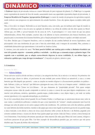 A Embraer depois de privatizada, tornou-se a maior fabricante de jatos regionais do planeta. E a Vale hoje é a segunda
maior exportadora de minério de ferro do mundo, aumentando muito sua capacidade exportadora depois de privatizada. A
Empresa Brasileira de Pesquisas Agropecuárias (Embrapa) é a maior do mundo em pesquisas da agricultura tropical,
sendo notáveis seus progressos no aproveitamento do cerrado brasileiro. Estes são apenas alguns exemplos dados pelo
autor.
Mas, o livro não é só elogios. Referindo-se ao setor bancário, nota, com razão, que em nenhum outro lugar do mundo os
spreads (diferença entre a taxa de juros na captação do dinheiro e na oferta de crédito) são tão altos quanto no Brasil.
Afirma que, em 2008, o spread bancário foi de cerca de 3,5%. A porcentagem é 11 vezes maior do que nos países
industrializados, afirma. Pelo exemplo, concluo: não é de admirar os lucros astronômicos dos bancos brasileiros, com
prejuízo para o crescimento da economia brasileira, pois a função principal dos bancos é ajudar a atividade mercantil.
Vai além. Declara que o Congresso brasileiro, com os exemplos da má conduta habitual de nossos legisladores, mais
preocupados com suas mordomias do que com o bem da coletividade, está à margem da sociedade. Mas, comenta: a
estabilidade democrática que apresentamos é um trunfo na América Latina.
E, termino, com esta analise do autor: “Se fosse possível definir um ranking para avaliar a dinâmica brasileira em
seus três grandes aspectos – economia, política e sociedade – eu diria que a economia ocupa o primeiro lugar. Em
segundo vem a sociedade, que se adapta razoavelmente depressa às novas realidades. E, em ultimo lugar, eu
colocaria a política que, reage devagar às mudanças’’. Concordo em gênero, número e grau.



3. Cristaleiras

fevereiro 10, 2011
Autor: Roberto DaMatta
Nosso universo social se divide em bens e serviços e, na categoria dos bens, há os móveis e os imóveis. Os primeiros vão
da camisa (que, dizem os sábios, só precisamos de uma unidade para sermos felizes) ao automóvel, a casa e a conta
bancária que fala daquilo que permeia – como as orações no mundo religioso e o favorecimento partidário no político –
tudo. Sobram, é claro, os “móveis” que fabricam a paisagem da casa e são o foco ou a imagem central – símbolos como
diriam Geertz, Victor Turner ou Lévi-Strauss – do que chamamos de “propriedade privada”. Pois quase sempre
começamos nossas vidas de casado comprando os móveis (a cama e a mesa) da casa para depois completarmos o seu
interior com poltronas, armários, aparadores, guarda-roupas, criados-mudos e esse objeto ímpar e, até onde vai minha
enorme ignorância e vã e superada antropologia, as cristaleiras.
Eu só tive consciência desse móvel quando fui aos Estados Unidos e verifiquei que os americanos davam mais valor às
suas vastas e confortáveis poltronas e estantes do que a esse repositório de “cristais”, situado justamente num local de
destaque nas salas de jantar ou em outros espaços nobres das residências. Ali, conforme num certo dia nebuloso, perdido
no vasto labirinto da minha memória, mamãe (e não papai que estava mais ligado na primeira gaveta do seu guarda-roupa,
a única trancada e com direito a chave de nossa casa) dissertou sobre cristais da Baviera e da Boêmia, pegando com
extremo cuidado terrinas e xícaras de chá tão finas quanto papel que teriam vindo da China e seriam a única herança de
vovó Emerentina. Uma herança obviamente passada por linha materna (de mães para filhas) tal como canetas, relógios e
revólveres passavam de pai para filho. Um belo exemplo de descendência paralela que, por motivos que não posso
detalhar aqui, faz parte da minha vida intelectual.

         Colégio Dinâmico – R.T37, 2693 – Setor Bueno – Goiânia – Goiás – (62) 4009-7828 – www.colegiodinamico.com.br    3
 