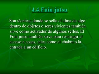 4.4.Fuin jutsu Son técnicas donde se sella el alma de algo dentro de objetos o seres vivientes también sirve como activador de algunos sellos. El Fuin jutsu también sirve para restringir el acceso a cosas, tales como al chakra o la entrada a un edificio.  
