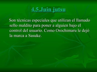 4.5.Juin jutsu Son técnicas especiales que utilizan el llamado sello maldito para poner a alguien bajo el control del usuario. Como Orochimaru le dejó la marca a Sasuke.  
