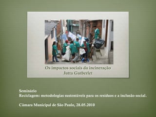 Os impactos sociais da incineração
                       Jutta Gutberlet



Seminário
Reciclagem: metodologias sustentáveis para os resíduos e a inclusão social.

Câmara Municipal de São Paulo, 28.05.2010
 