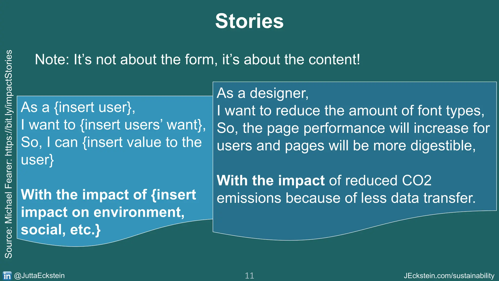 11 JEckstein.com/sustainability
@JuttaEckstein
Stories
As a {insert user},
I want to {insert users’ want},
So, I can {insert value to the
user}
With the impact of {insert
impact on environment,
social, etc.}
Source:
Michael
Fearer:
https://bit.ly/impactStories
Note: It’s not about the form, it’s about the content!
As a designer,
I want to reduce the amount of font types,
So, the page performance will increase for
users and pages will be more digestible,
With the impact of reduced CO2
emissions because of less data transfer.
 