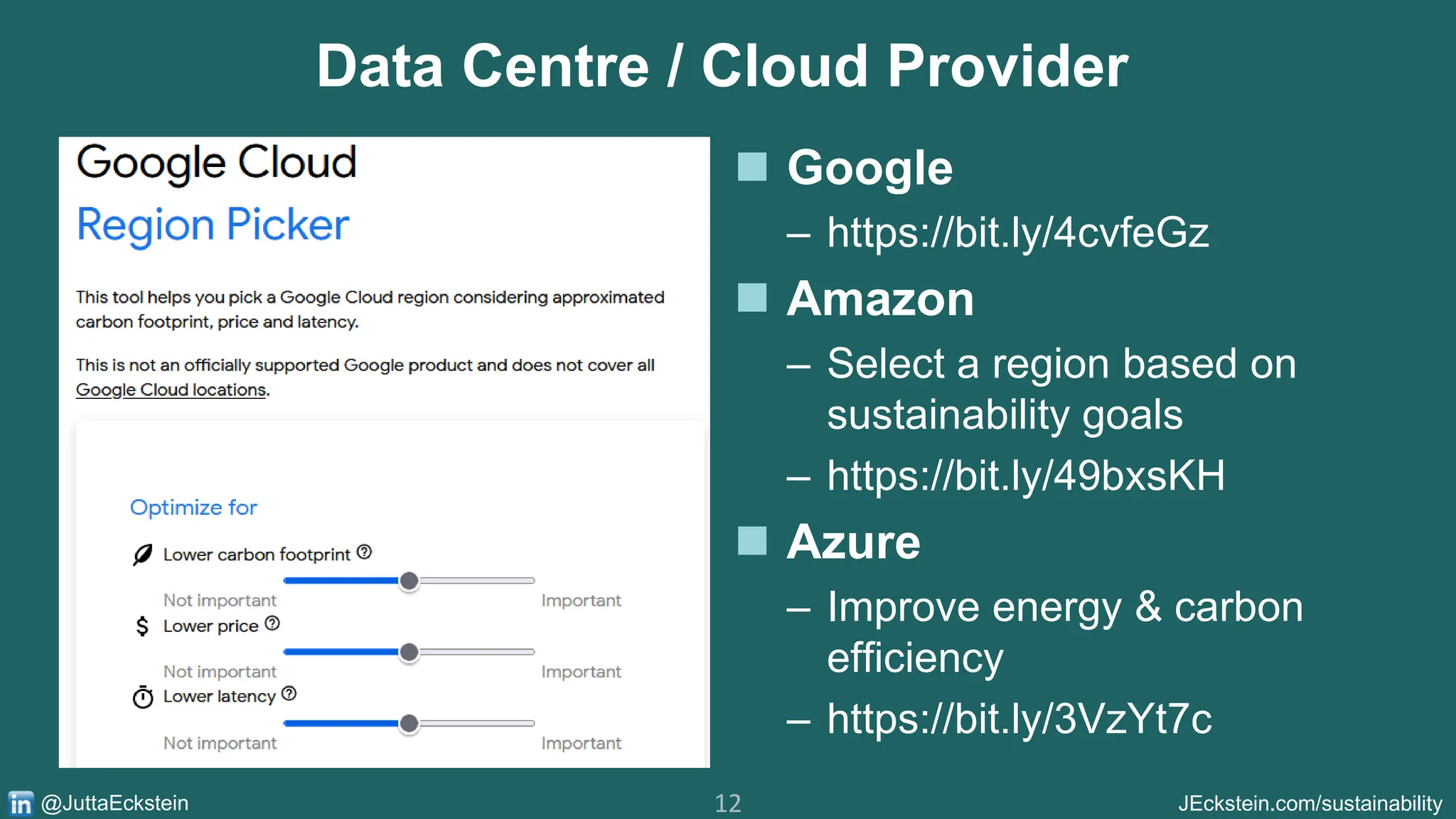 12 JEckstein.com/sustainability
@JuttaEckstein
Data Centre / Cloud Provider
◼ Google
– https://bit.ly/4cvfeGz
◼ Amazon
– Select a region based on
sustainability goals
– https://bit.ly/49bxsKH
◼ Azure
– Improve energy & carbon
efficiency
– https://bit.ly/3VzYt7c
 