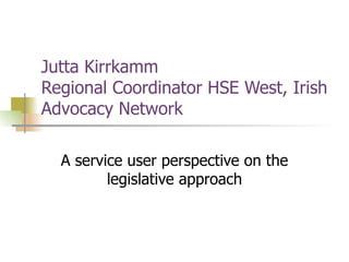Jutta Kirrkamm  Regional Coordinator HSE West, Irish Advocacy Network A service user perspective on the legislative approach 
