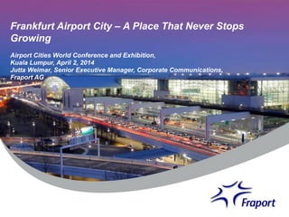 Frankfurt Airport City – A Place That Never Stops
Growing
Airport Cities World Conference and Exhibition,
Kuala Lumpur, April 2, 2014
Jutta Weimar, Senior Executive Manager, Corporate Communications,
Fraport AG
 