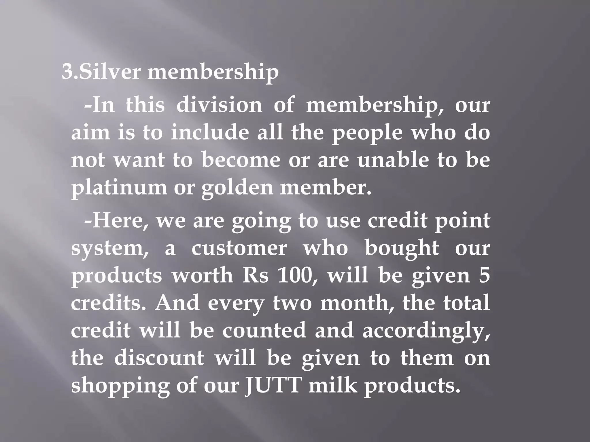 3.Silver membership
-In this division of membership, our
aim is to include all the people who do
not want to become or are unable to be
platinum or golden member.
-Here, we are going to use credit point
system, a customer who bought our
products worth Rs 100, will be given 5
credits. And every two month, the total
credit will be counted and accordingly,
the discount will be given to them on
shopping of our JUTT milk products.
 