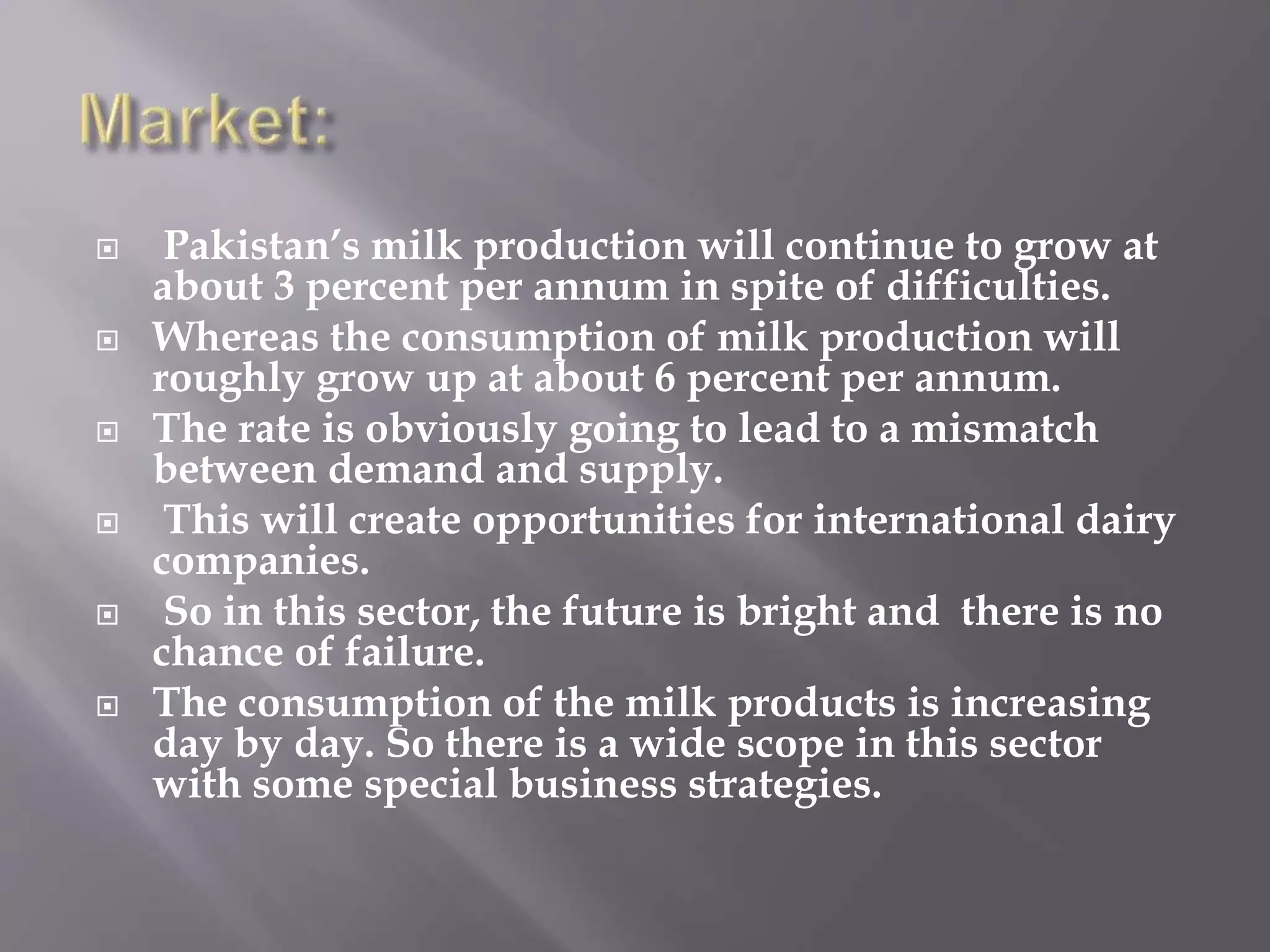  Pakistan’s milk production will continue to grow at
about 3 percent per annum in spite of difficulties.
 Whereas the consumption of milk production will
roughly grow up at about 6 percent per annum.
 The rate is obviously going to lead to a mismatch
between demand and supply.
 This will create opportunities for international dairy
companies.
 So in this sector, the future is bright and there is no
chance of failure.
 The consumption of the milk products is increasing
day by day. So there is a wide scope in this sector
with some special business strategies.
 